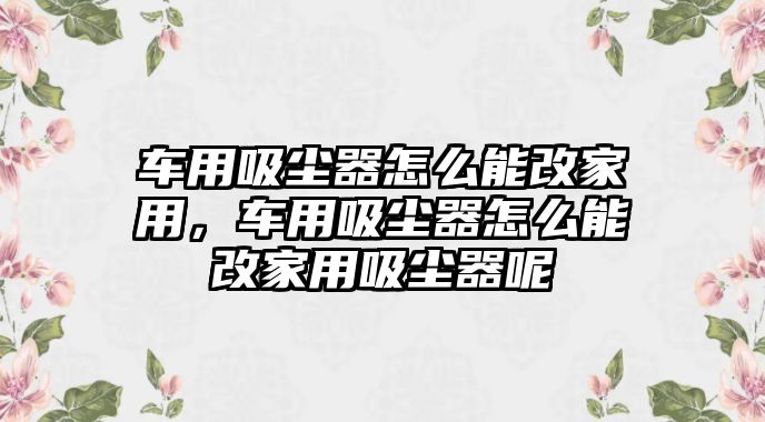 車用吸塵器怎么能改家用，車用吸塵器怎么能改家用吸塵器呢