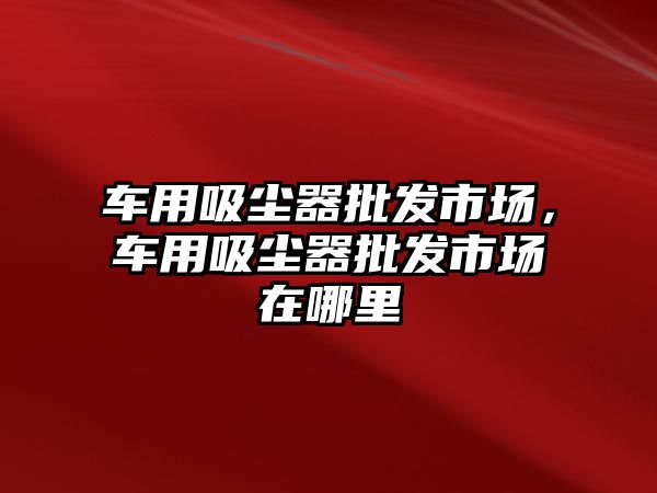 車用吸塵器批發(fā)市場，車用吸塵器批發(fā)市場在哪里