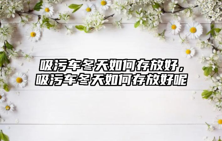 吸污車冬天如何存放好，吸污車冬天如何存放好呢