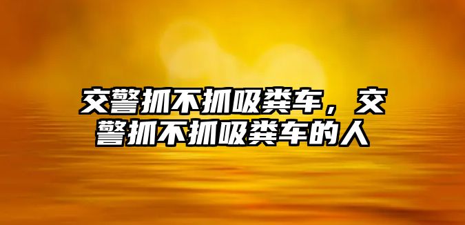 交警抓不抓吸糞車，交警抓不抓吸糞車的人