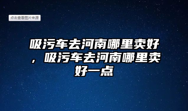 吸污車去河南哪里賣好，吸污車去河南哪里賣好一點