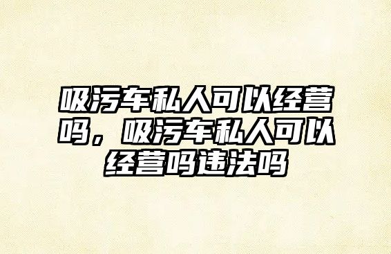 吸污車私人可以經(jīng)營嗎，吸污車私人可以經(jīng)營嗎違法嗎