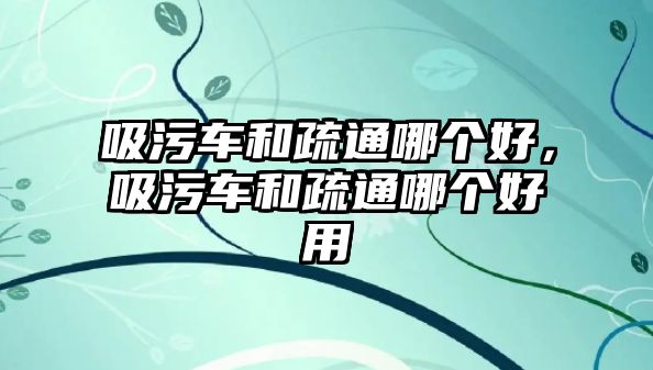 吸污車和疏通哪個好，吸污車和疏通哪個好用