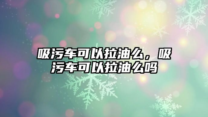 吸污車可以拉油么，吸污車可以拉油么嗎