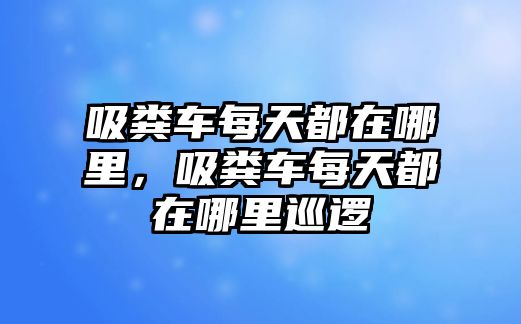 吸糞車(chē)每天都在哪里，吸糞車(chē)每天都在哪里巡邏