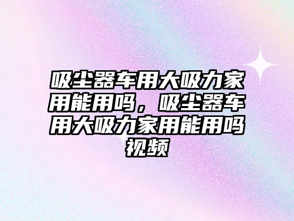 吸塵器車用大吸力家用能用嗎，吸塵器車用大吸力家用能用嗎視頻