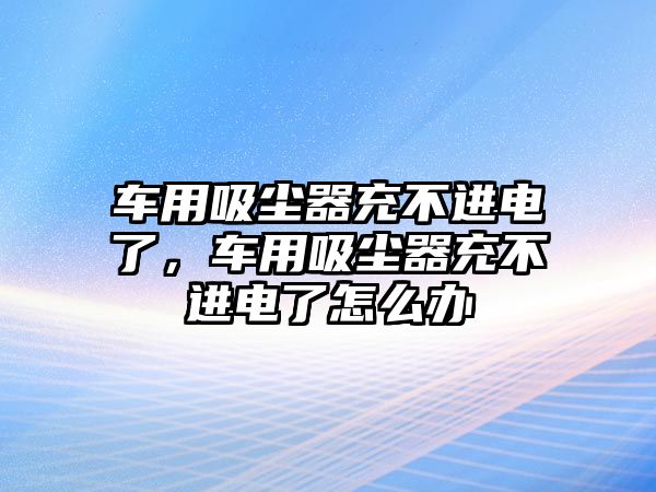 車用吸塵器充不進電了，車用吸塵器充不進電了怎么辦