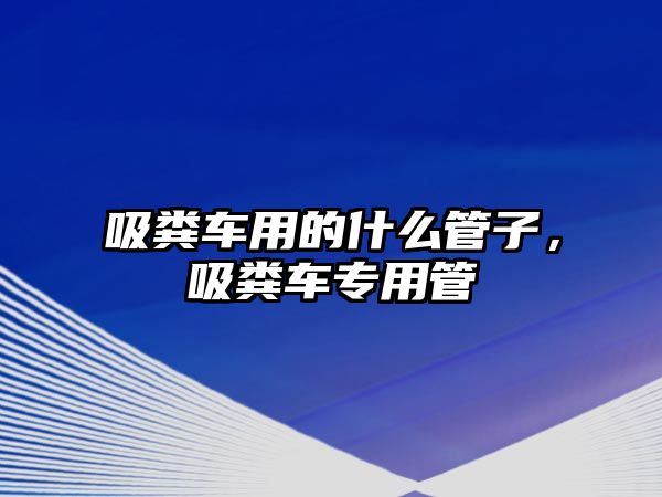 吸糞車用的什么管子，吸糞車專用管