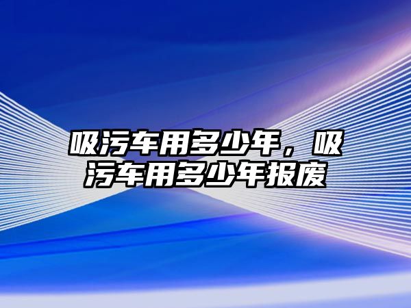 吸污車用多少年，吸污車用多少年報(bào)廢