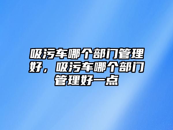 吸污車哪個(gè)部門管理好，吸污車哪個(gè)部門管理好一點(diǎn)