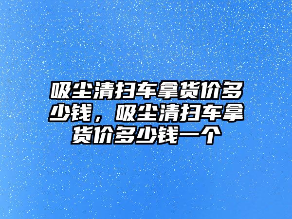 吸塵清掃車拿貨價(jià)多少錢，吸塵清掃車拿貨價(jià)多少錢一個(gè)