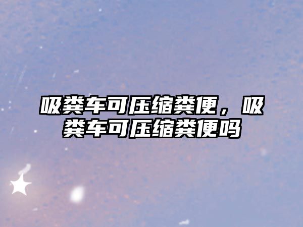 吸糞車可壓縮糞便，吸糞車可壓縮糞便嗎