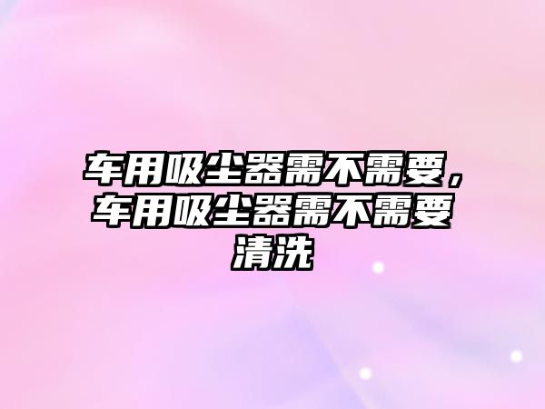 車用吸塵器需不需要，車用吸塵器需不需要清洗