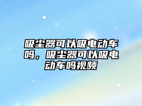 吸塵器可以吸電動車嗎，吸塵器可以吸電動車嗎視頻