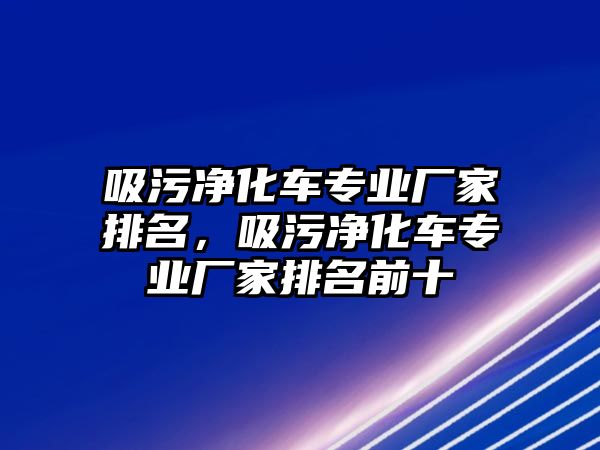 吸污凈化車專業(yè)廠家排名，吸污凈化車專業(yè)廠家排名前十