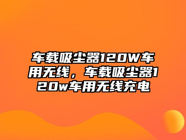 車載吸塵器120W車用無線，車載吸塵器120w車用無線充電