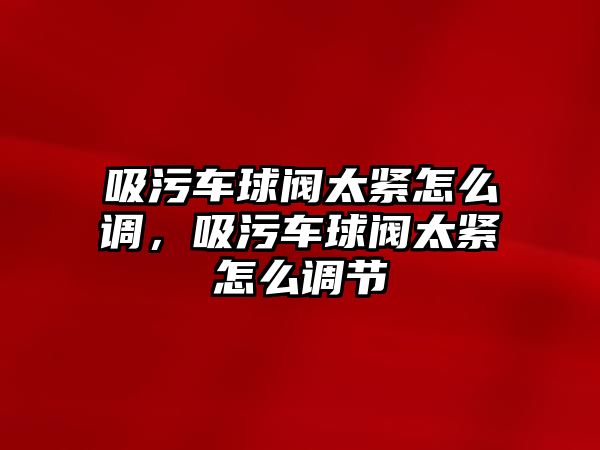 吸污車球閥太緊怎么調，吸污車球閥太緊怎么調節(jié)