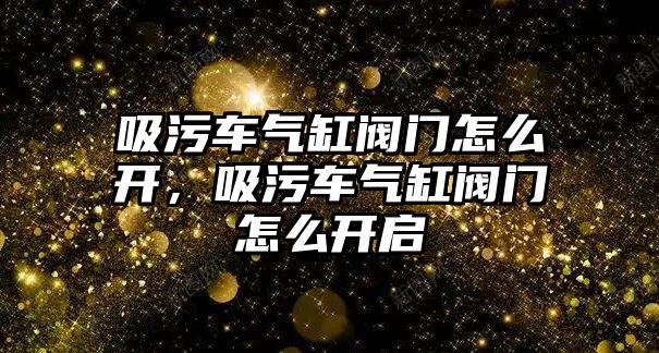 吸污車氣缸閥門怎么開，吸污車氣缸閥門怎么開啟