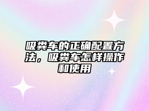 吸糞車的正確配置方法，吸糞車怎樣操作和使用