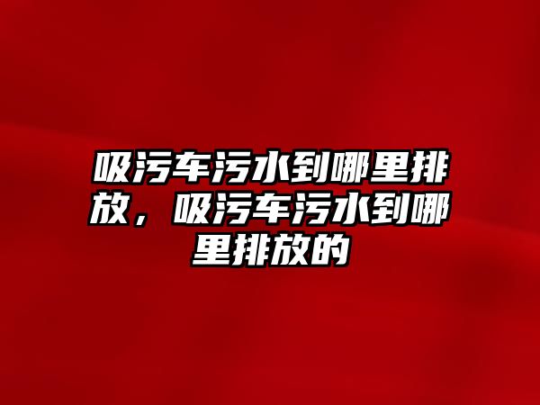 吸污車污水到哪里排放，吸污車污水到哪里排放的