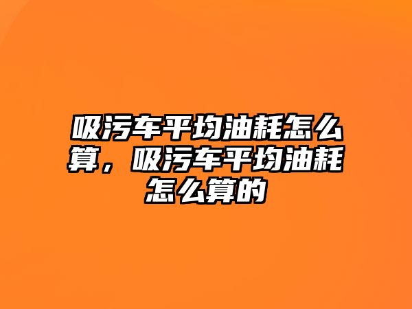 吸污車平均油耗怎么算，吸污車平均油耗怎么算的