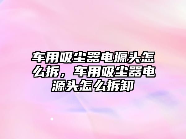 車用吸塵器電源頭怎么拆，車用吸塵器電源頭怎么拆卸