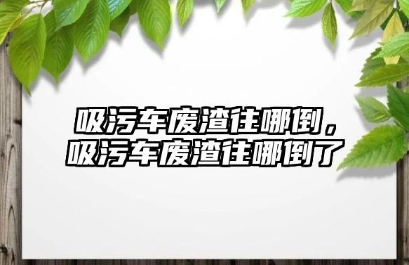 吸污車廢渣往哪倒，吸污車廢渣往哪倒了