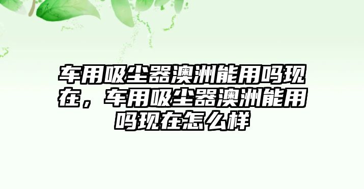 車用吸塵器澳洲能用嗎現(xiàn)在，車用吸塵器澳洲能用嗎現(xiàn)在怎么樣