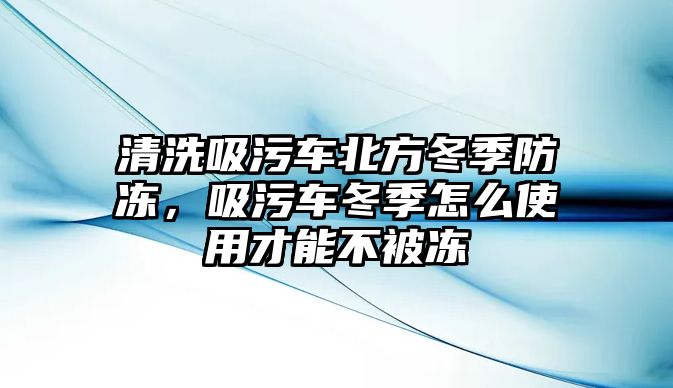 清洗吸污車北方冬季防凍，吸污車冬季怎么使用才能不被凍