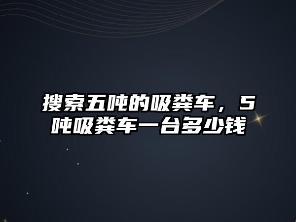 搜索五噸的吸糞車，5噸吸糞車一臺(tái)多少錢