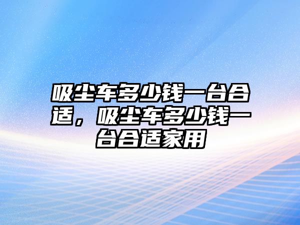 吸塵車多少錢一臺合適，吸塵車多少錢一臺合適家用