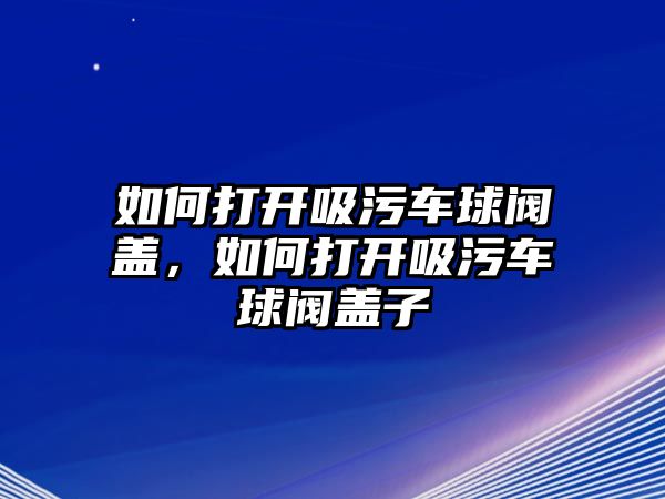 如何打開吸污車球閥蓋，如何打開吸污車球閥蓋子