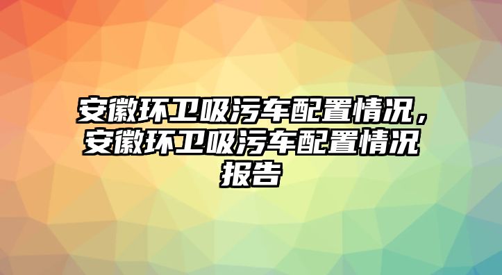 安徽環(huán)衛(wèi)吸污車配置情況，安徽環(huán)衛(wèi)吸污車配置情況報(bào)告