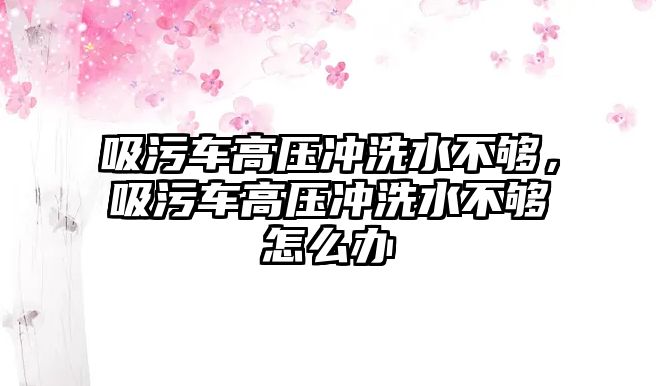 吸污車高壓沖洗水不夠，吸污車高壓沖洗水不夠怎么辦