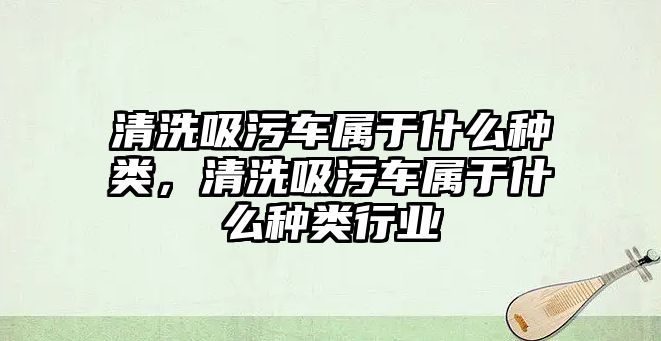 清洗吸污車屬于什么種類，清洗吸污車屬于什么種類行業(yè)