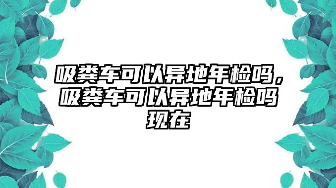 吸糞車可以異地年檢嗎，吸糞車可以異地年檢嗎現(xiàn)在