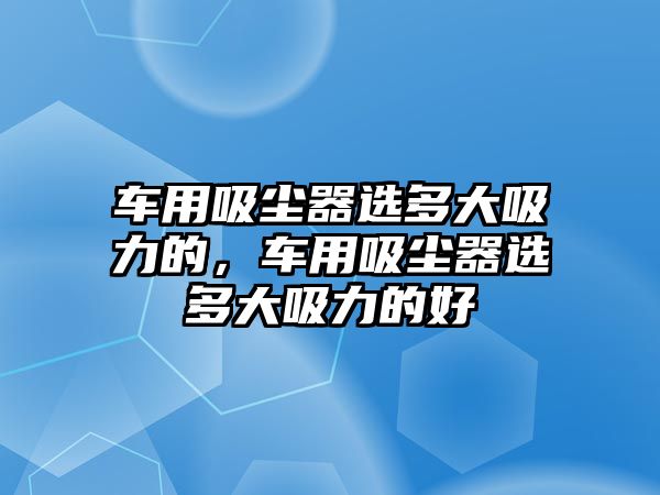 車用吸塵器選多大吸力的，車用吸塵器選多大吸力的好