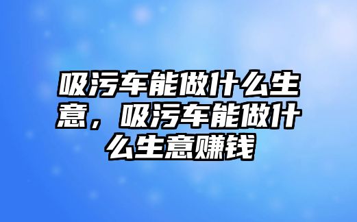 吸污車能做什么生意，吸污車能做什么生意賺錢