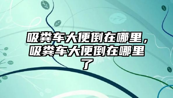 吸糞車大便倒在哪里，吸糞車大便倒在哪里了