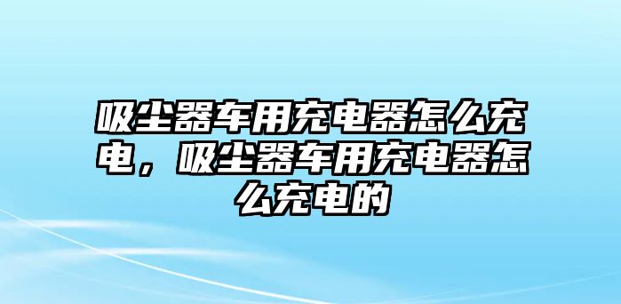 吸塵器車用充電器怎么充電，吸塵器車用充電器怎么充電的