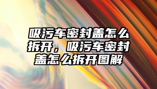 吸污車密封蓋怎么拆開，吸污車密封蓋怎么拆開圖解