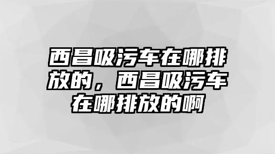 西昌吸污車在哪排放的，西昌吸污車在哪排放的啊