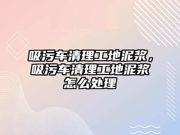 吸污車清理工地泥漿，吸污車清理工地泥漿怎么處理