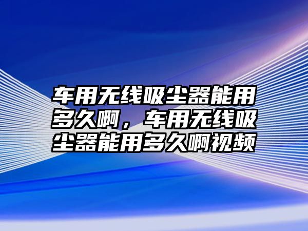 車用無線吸塵器能用多久啊，車用無線吸塵器能用多久啊視頻