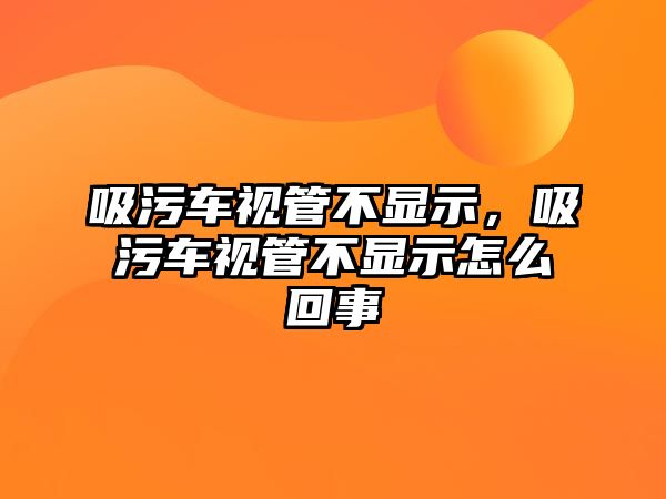 吸污車視管不顯示，吸污車視管不顯示怎么回事