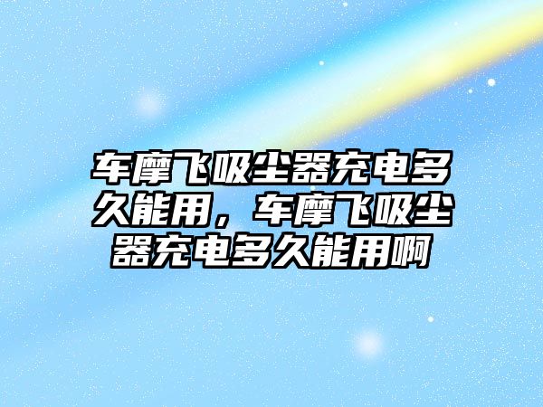 車摩飛吸塵器充電多久能用，車摩飛吸塵器充電多久能用啊