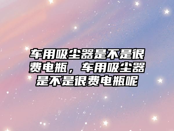 車用吸塵器是不是很費(fèi)電瓶，車用吸塵器是不是很費(fèi)電瓶呢