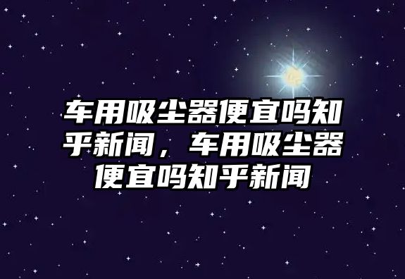 車用吸塵器便宜嗎知乎新聞，車用吸塵器便宜嗎知乎新聞