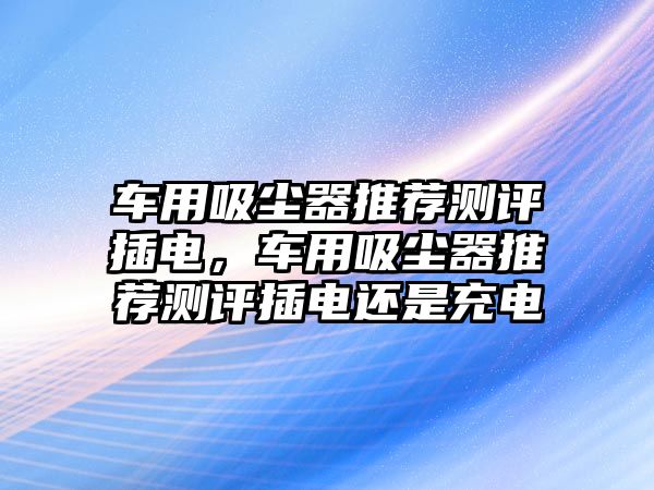 車用吸塵器推薦測評插電，車用吸塵器推薦測評插電還是充電