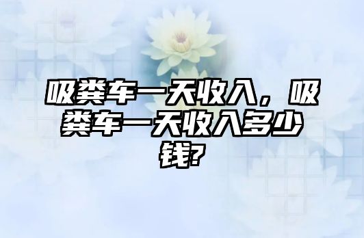 吸糞車一天收入，吸糞車一天收入多少錢?